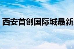 西安首创国际城最新消息（西安首创国际城）