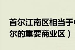 首尔江南区相当于中国哪里（江南区 韩国首尔的重要商业区）