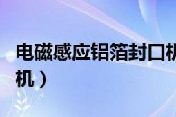 电磁感应铝箔封口机厂家（电磁感应铝箔封口机）