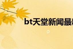 bt天堂新闻最新消息（BT天堂）