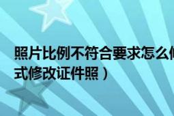 照片比例不符合要求怎么修改（如何按不符合原图比例的格式修改证件照）