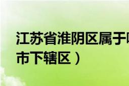 江苏省淮阴区属于哪里（淮阴区 江苏省淮安市下辖区）