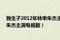 独生子2012年林申朱杰主演电视剧（独生子 2012年林申、朱杰主演电视剧）