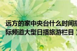 远方的家中央台什么时间播出（远方的家 中央电视台中文国际频道大型日播旅游栏目）