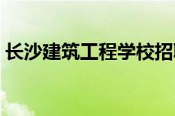 长沙建筑工程学校招聘（长沙建筑工程学校）