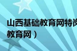 山西基础教育网特岗教师招考平台（山西基础教育网）