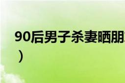 90后男子杀妻晒朋友圈（90后杀妻晒朋友圈）