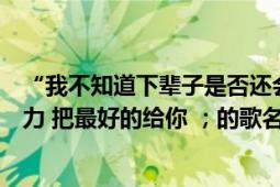 “我不知道下辈子是否还会遇见你（所以我今生才会那么努力 把最好的给你 ；的歌名是什么）