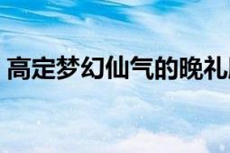 高定梦幻仙气的晚礼服赵丽颖（梦幻晚礼服）