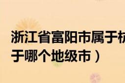 浙江省富阳市属于杭州哪个区（浙江富阳市属于哪个地级市）