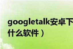 googletalk安卓下载（GoogleTalk(G)这是什么软件）