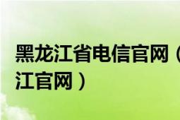 黑龙江省电信官网（中国电信网上营业厅黑龙江官网）