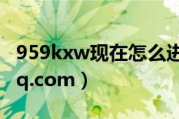 959kxw现在怎么进（谢谢、471679088@qq.com）