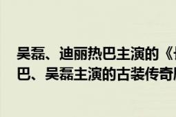 吴磊、迪丽热巴主演的《长歌行》（长歌行 2021年迪丽热巴、吴磊主演的古装传奇剧）