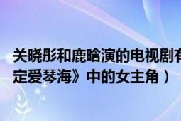 关晓彤和鹿晗演的电视剧有哪些爱情的（关晓彤 电视剧《情定爱琴海》中的女主角）