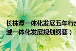 长株潭一体化发展五年行动计划(2021-2025年)（长株潭区域一体化发展规划纲要）