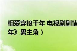 相爱穿梭千年 电视剧剧情介绍（公明 电视剧《相爱穿梭千年》男主角）