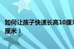 如何让孩子快速长高10厘米的内容（如何让孩子快速长高10厘米）