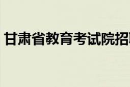 甘肃省教育考试院招聘（甘肃省教育考试院）