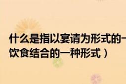 什么是指以宴请为形式的一种重要的社交应酬（宴会 社交与饮食结合的一种形式）