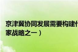 京津冀协同发展需要构建什么（京津冀协同发展 当前三大国家战略之一）