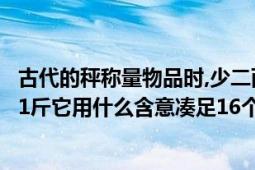 古代的秤称量物品时,少二两无()（古代的秤为什么是16两为1斤它用什么含意凑足16个数）