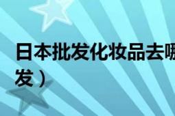 日本批发化妆品去哪进货（日本化妆品去哪批发）