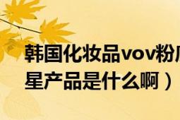 韩国化妆品vov粉底液（韩国VOV彩妆的明星产品是什么啊）