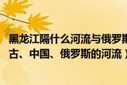 黑龙江隔什么河流与俄罗斯相邻（黑龙江 亚洲东北部流经蒙古、中国、俄罗斯的河流）