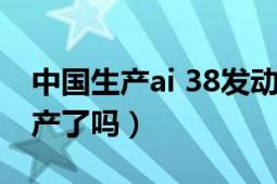 中国生产ai 38发动机（ai38发动机在中国生产了吗）