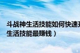 斗战神生活技能如何快速升级（斗战神有几种生活技能哪个生活技能最赚钱）