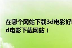 在哪个网站下载3d电影好呢（哪有3d电影下载哪有免费的3d电影下载网站）