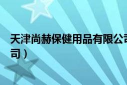 天津尚赫保健用品有限公司官网（天津尚赫保健用品有限公司）