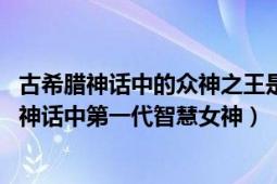 古希腊神话中的众神之王是谁智慧女神是谁（墨提斯 古希腊神话中第一代智慧女神）