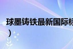 球墨铸铁最新国际标准（球墨铸铁的技术标准）