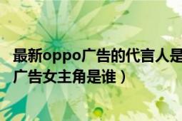 最新oppo广告的代言人是谁（谁可以告诉我最新oppo手机广告女主角是谁）