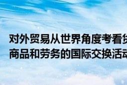 对外贸易从世界角度考看货物与服务的交换活动（国际贸易 商品和劳务的国际交换活动）