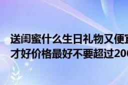 送闺蜜什么生日礼物又便宜又好看（好闺蜜生日送什么礼物才好价格最好不要超过200元酱紫的）