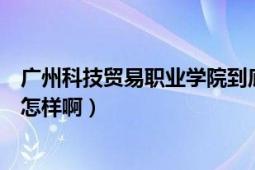 广州科技贸易职业学院到底怎么样（广州科技贸易职业学院怎样啊）