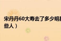 宋丹丹60大寿去了多少明星（宋丹丹60岁生日宴上都去了哪些人）