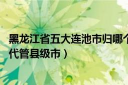 黑龙江省五大连池市归哪个市管（五大连池 黑龙江省黑河市代管县级市）