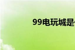 99电玩城是什么（99电玩）