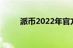 派币2022年官方最新消息（派币）