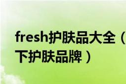 fresh护肤品大全（fresh 法国LVMH集团旗下护肤品牌）