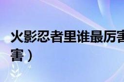 火影忍者里谁最厉害排名（火影忍者里谁最厉害）