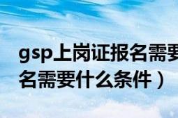 gsp上岗证报名需要什么条件（gsp上岗证报名需要什么条件）