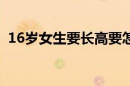 16岁女生要长高要怎么做（19岁怎么长高）