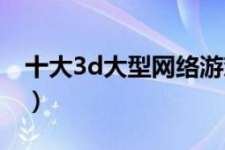 十大3d大型网络游戏（最新大型3d网络游戏）