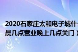 2020石家庄太和电子城什么时候开门（石家庄太和电子城早晨几点营业晚上几点关门）