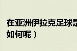 在亚洲伊拉克足球是个什么水平（和国足相比如何呢）